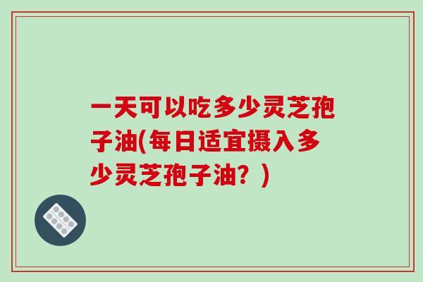 一天可以吃多少灵芝孢子油(每日适宜摄入多少灵芝孢子油?) 一天可以吃多少灵芝孢子油(每日适宜摄入多少灵芝孢子油?)