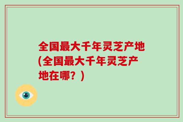 全国大千年灵芝产地(全国大千年灵芝产地在哪?) 全国大千年灵芝产地(全国大千年灵芝产地在哪?)