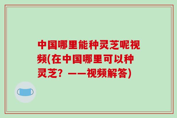 中国哪里能种灵芝呢视频(在中国哪里可以种灵芝？——视频解答)