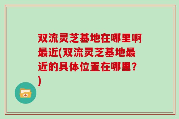 双流灵芝基地在哪里啊近(双流灵芝基地近的具体位置在哪里?) 双流灵芝基地在哪里啊近(双流灵芝基地近的具体位置在哪里?)