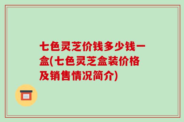 七色灵芝价钱多少钱一盒(七色灵芝盒装价格及销售情况简介)
