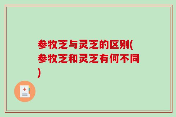 参牧芝与灵芝的区别(参牧芝和灵芝有何不同) 参牧芝与灵芝的区别(参牧芝和灵芝有何不同)