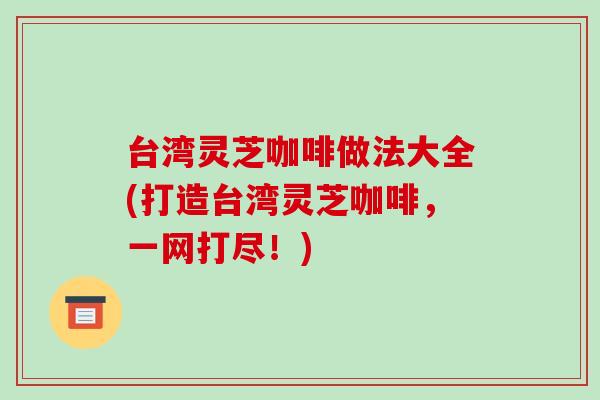 台湾灵芝咖啡做法大全(打造台湾灵芝咖啡，一网打尽！)