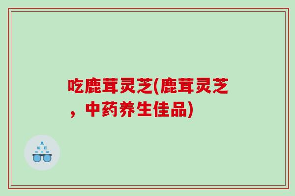 吃鹿茸灵芝(鹿茸灵芝，养生佳品)