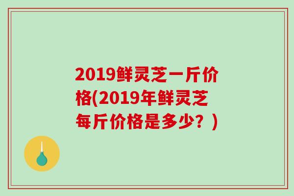 2019鲜灵芝一斤价格(2019年鲜灵芝每斤价格是多少？)