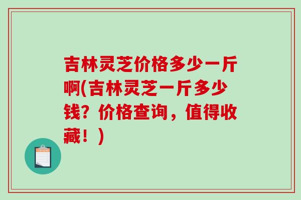 吉林灵芝价格多少一斤啊(吉林灵芝一斤多少钱？价格查询，值得收藏！)