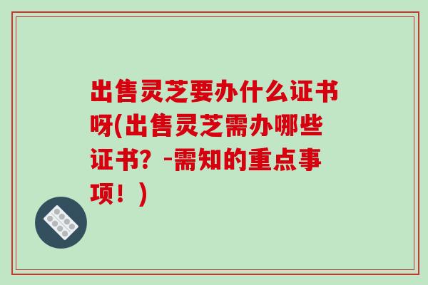 出售灵芝要办什么证书呀(出售灵芝需办哪些证书？-需知的重点事项！)