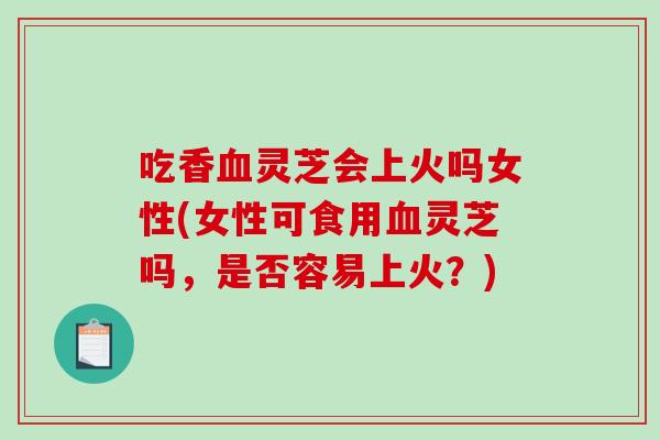 吃香灵芝会上火吗女性(女性可食用灵芝吗，是否容易上火？)