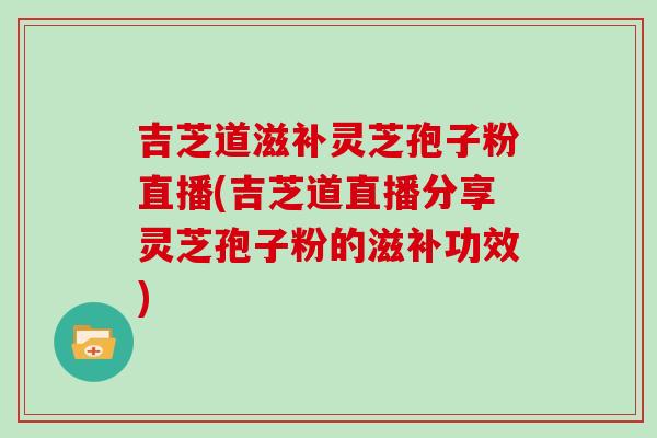 吉芝道滋补灵芝孢子粉直播(吉芝道直播分享灵芝孢子粉的滋补功效)