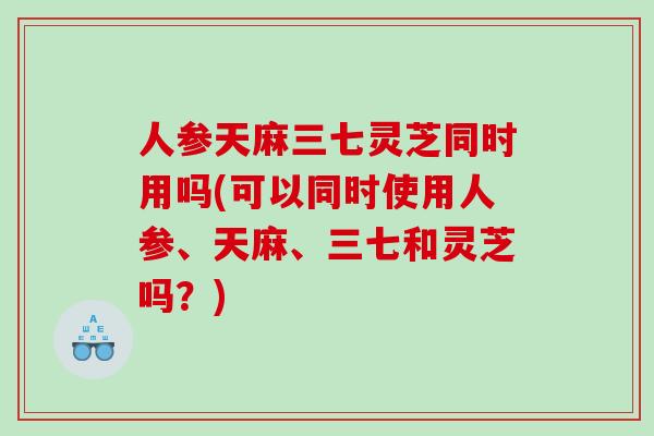 人参天麻三七灵芝同时用吗(可以同时使用人参、天麻、三七和灵芝吗？)