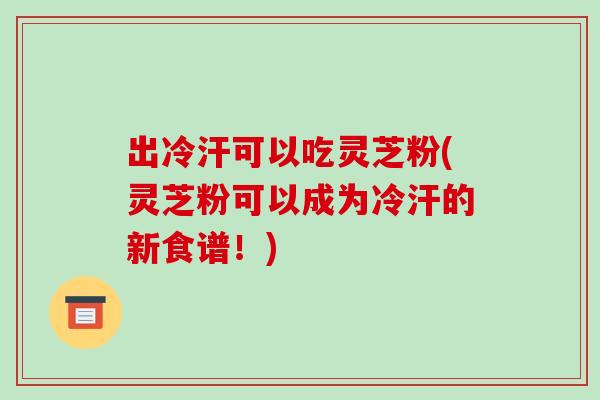 出冷汗可以吃灵芝粉(灵芝粉可以成为冷汗的新食谱！)