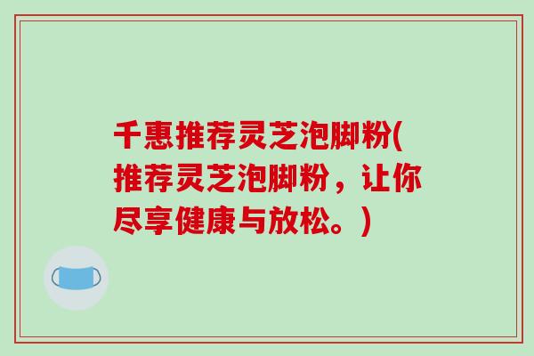 千惠推荐灵芝泡脚粉(推荐灵芝泡脚粉，让你尽享健康与放松。)