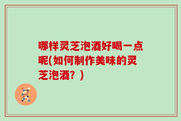哪样灵芝泡酒好喝一点呢(如何制作美味的灵芝泡酒？)