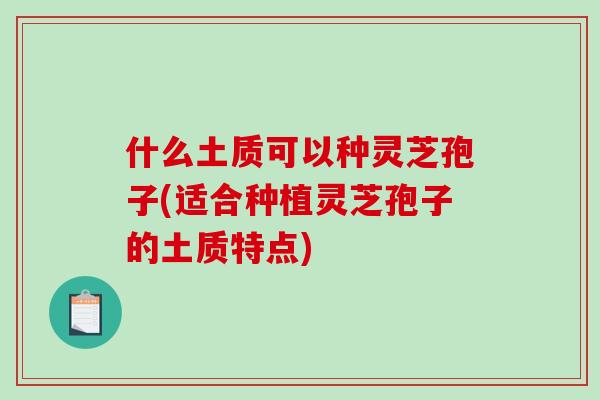什么土质可以种灵芝孢子(适合种植灵芝孢子的土质特点) 什么土质可以种灵芝孢子(适合种植灵芝孢子的土质特点)
