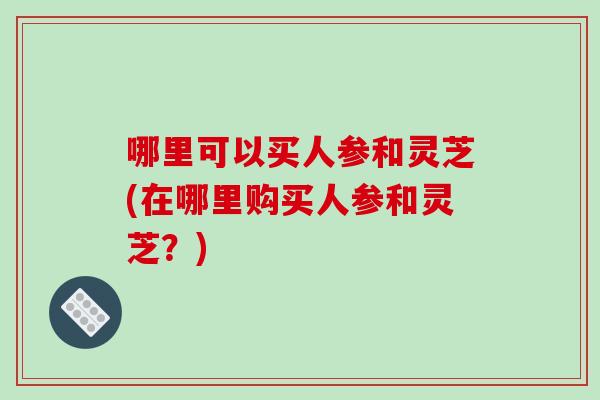 哪里可以买人参和灵芝(在哪里购买人参和灵芝？)