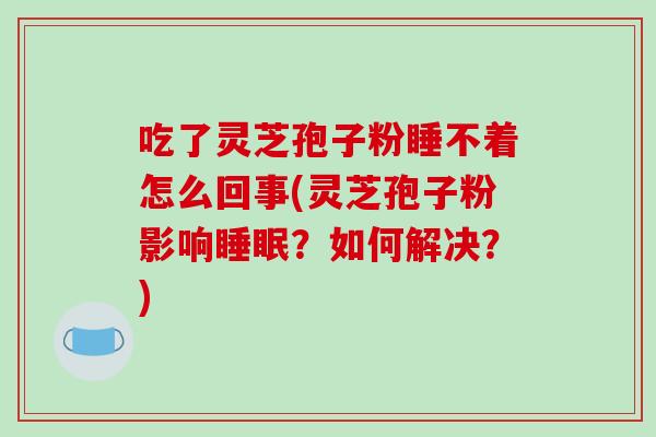 吃了灵芝孢子粉睡不着怎么回事(灵芝孢子粉影响？如何解决？)