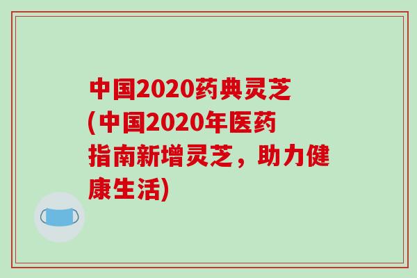 中国2020药典灵芝(中国2020年医药指南新增灵芝，助力健康生活)