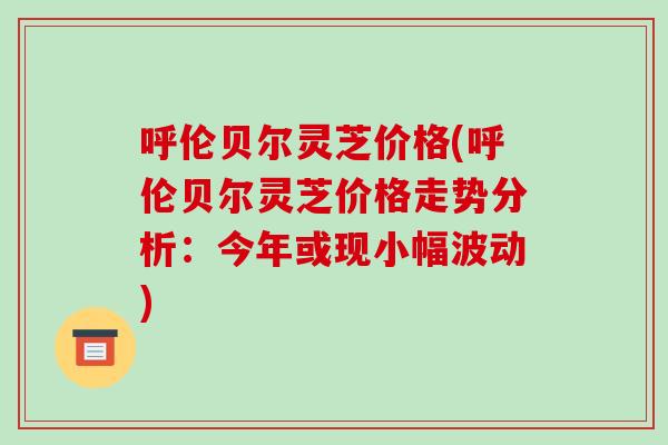 呼伦贝尔灵芝价格(呼伦贝尔灵芝价格走势分析：今年或现小幅波动)
