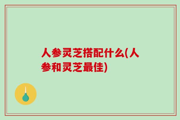 人参灵芝搭配什么(人参和灵芝佳) 人参灵芝搭配什么(人参和灵芝佳)