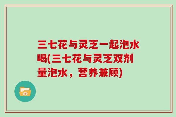 三七花与灵芝一起泡水喝(三七花与灵芝双剂量泡水,营养兼顾) 三七花与灵芝一起泡水喝(三七花与灵芝双剂量泡水,营养兼顾)