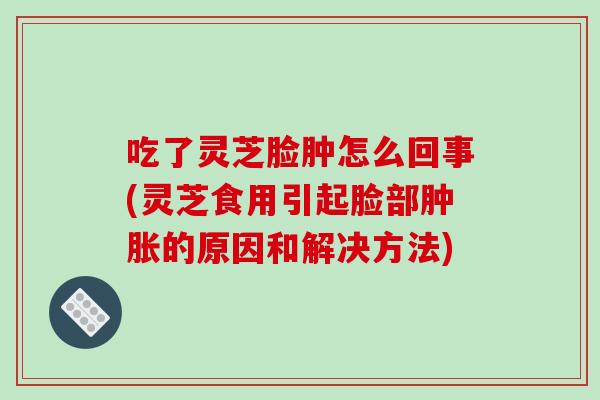 吃了灵芝脸肿怎么回事(灵芝食用引起脸部肿胀的原因和解决方法) 吃了灵芝脸肿怎么回事(灵芝食用引起脸部肿胀的原因和解决方法)