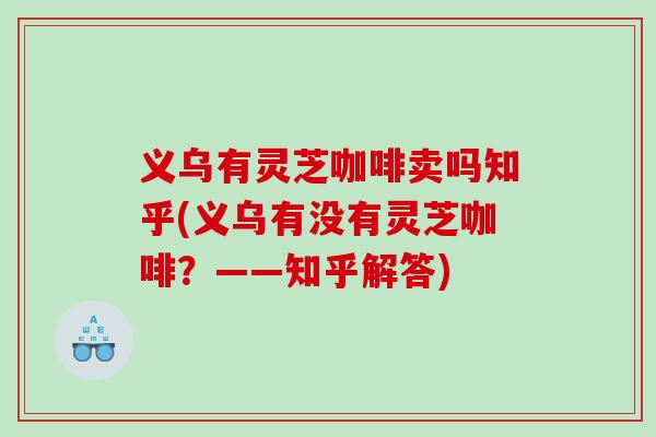义乌有灵芝咖啡卖吗知乎(义乌有没有灵芝咖啡?——知乎解答) 义乌有灵芝咖啡卖吗知乎(义乌有没有灵芝咖啡?——知乎解答)