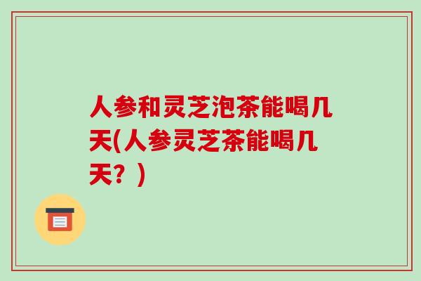 人参和灵芝泡茶能喝几天(人参灵芝茶能喝几天?) 人参和灵芝泡茶能喝几天(人参灵芝茶能喝几天?)