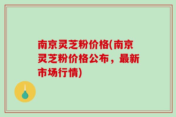 南京灵芝粉价格(南京灵芝粉价格公布,新市场行情) 南京灵芝粉价格(南京灵芝粉价格公布,新市场行情)
