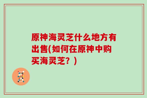 原神海灵芝什么地方有出售(如何在原神中购买海灵芝?) 原神海灵芝什么地方有出售(如何在原神中购买海灵芝?)