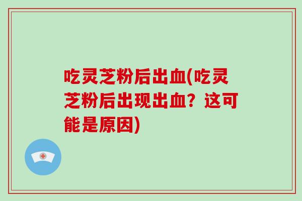 吃灵芝粉后出(吃灵芝粉后出现出？这可能是原因)