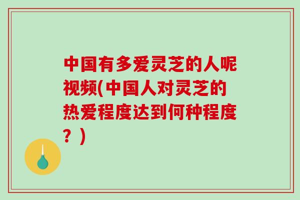 中国有多爱灵芝的人呢视频(中国人对灵芝的热爱程度达到何种程度？)