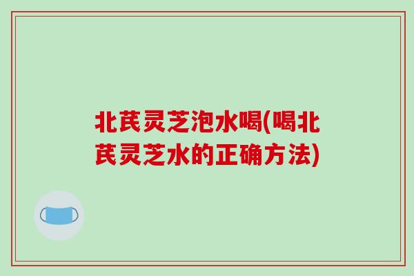 北芪灵芝泡水喝(喝北芪灵芝水的正确方法) 北芪灵芝泡水喝(喝北芪灵芝水的正确方法)