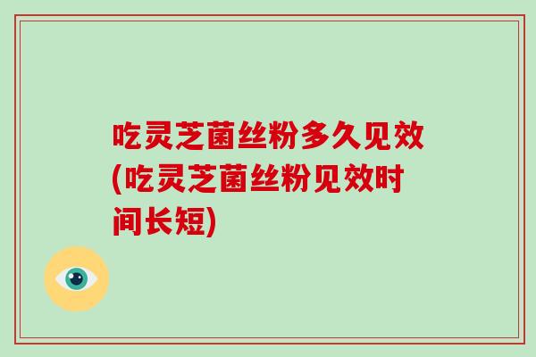 吃灵芝菌丝粉多久见效(吃灵芝菌丝粉见效时间长短)