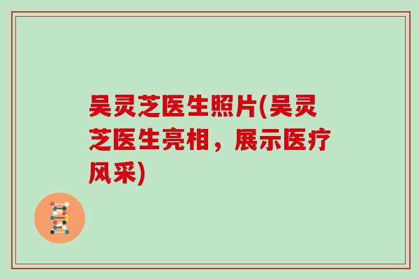 吴灵芝医生照片(吴灵芝医生亮相,展示医疗风采) 吴灵芝医生照片(吴灵芝医生亮相,展示医疗风采)
