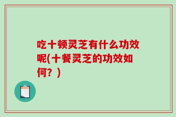 吃十顿灵芝有什么功效呢(十餐灵芝的功效如何？)