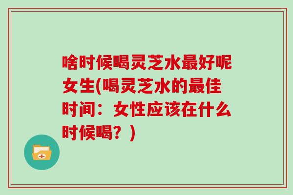 啥时候喝灵芝水好呢女生(喝灵芝水的佳时间：女性应该在什么时候喝？)