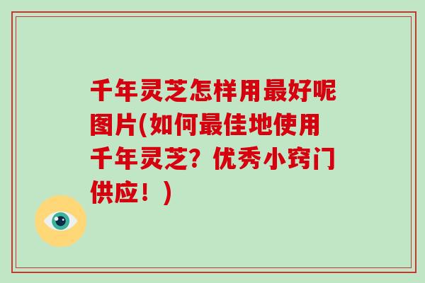 千年灵芝怎样用好呢图片(如何佳地使用千年灵芝？优秀小窍门供应！)