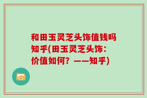 和田玉灵芝头饰值钱吗知乎(田玉灵芝头饰:价值如何?——知乎) 和田玉灵芝头饰值钱吗知乎(田玉灵芝头饰:价值如何?——知乎)
