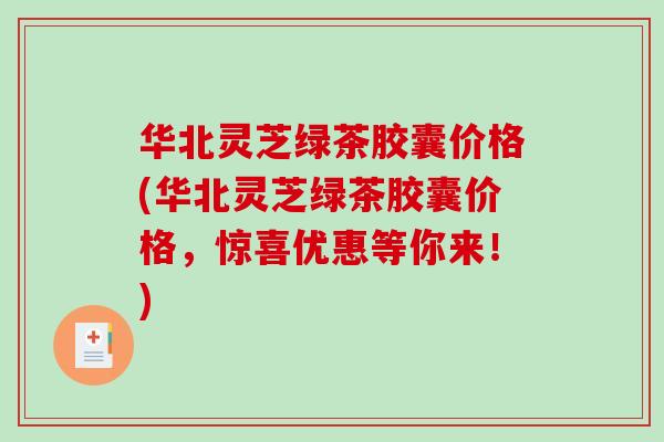 华北灵芝绿茶胶囊价格(华北灵芝绿茶胶囊价格,惊喜优惠等你来!) 华北灵芝绿茶胶囊价格(华北灵芝绿茶胶囊价格,惊喜优惠等你来!)