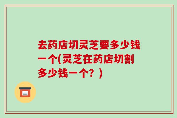 去药店切灵芝要多少钱一个(灵芝在药店切割多少钱一个?) 去药店切灵芝要多少钱一个(灵芝在药店切割多少钱一个?)