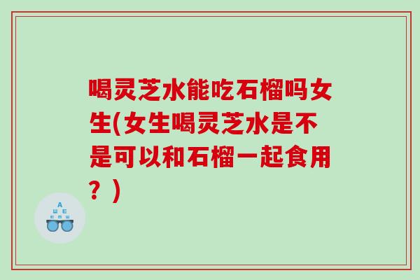 喝灵芝水能吃石榴吗女生(女生喝灵芝水是不是可以和石榴一起食用？)