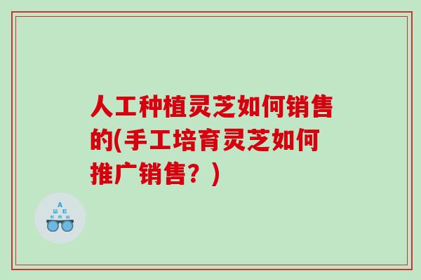 人工种植灵芝如何销售的(手工培育灵芝如何推广销售？)