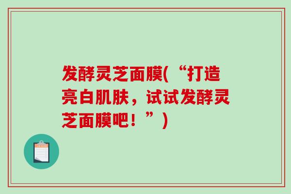 发酵灵芝面膜(“打造亮白,试试发酵灵芝面膜吧!”) 发酵灵芝面膜(“打造亮白,试试发酵灵芝面膜吧!”)