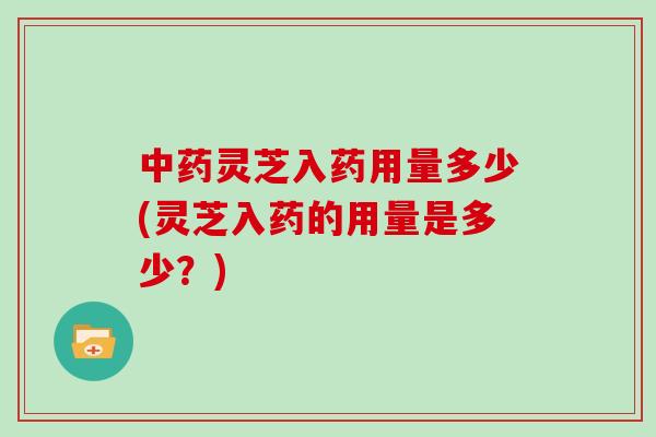 灵芝入药用量多少(灵芝入药的用量是多少?) 灵芝入药用量多少(灵芝入药的用量是多少?)