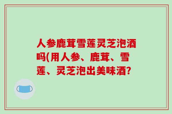 人参鹿茸雪莲灵芝泡酒吗(用人参、鹿茸、雪莲、灵芝泡出美味酒? 人参鹿茸雪莲灵芝泡酒吗(用人参、鹿茸、雪莲、灵芝泡出美味酒?