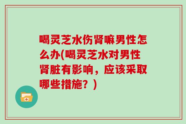 喝灵芝水伤嘛男性怎么办(喝灵芝水对男性脏有影响，应该采取哪些措施？)