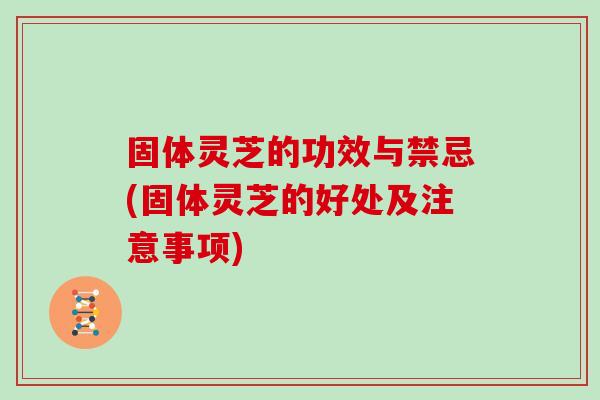固体灵芝的功效与禁忌(固体灵芝的好处及注意事项)