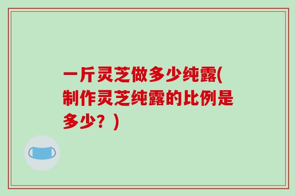 一斤灵芝做多少纯露(制作灵芝纯露的比例是多少?) 一斤灵芝做多少纯露(制作灵芝纯露的比例是多少?)