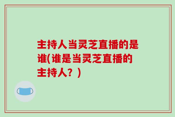 主持人当灵芝直播的是谁(谁是当灵芝直播的主持人?) 主持人当灵芝直播的是谁(谁是当灵芝直播的主持人?)