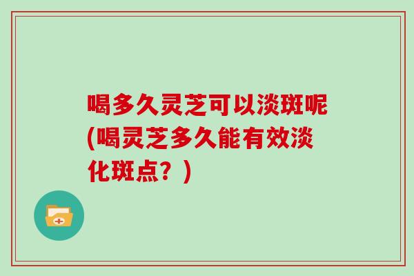 喝多久灵芝可以淡斑呢(喝灵芝多久能有效淡化斑点？)
